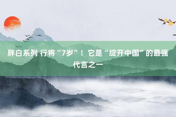 胖白系列 行将“7岁”!它是“绽开中国”的最强代言之一