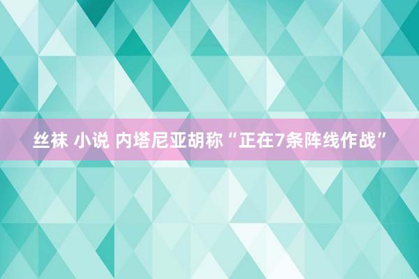 丝袜 小说 内塔尼亚胡称“正在7条阵线作战”