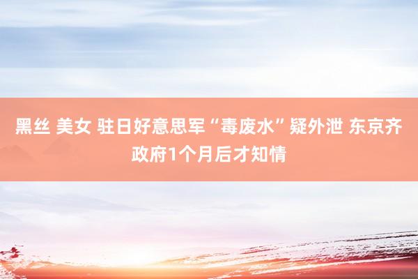黑丝 美女 驻日好意思军“毒废水”疑外泄 东京齐政府1个月后才知情