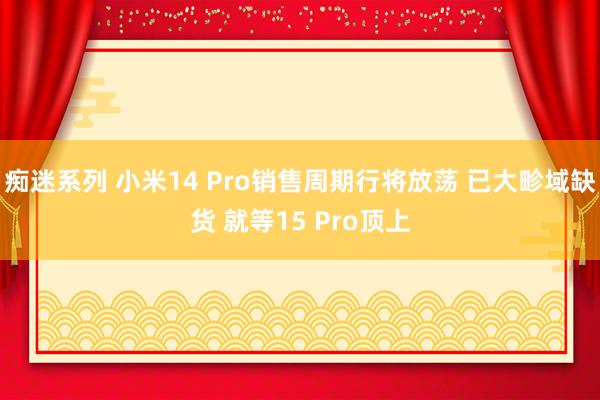 痴迷系列 小米14 Pro销售周期行将放荡 已大畛域缺货 就等15 Pro顶上