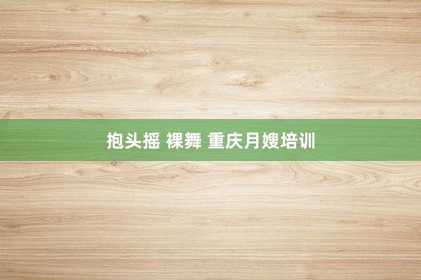 抱头摇 裸舞 重庆月嫂培训