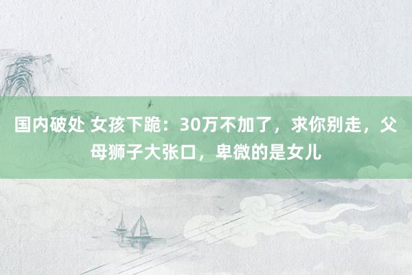 国内破处 女孩下跪:30万不加了,求你别走,父母狮子大张口,卑微的是女儿