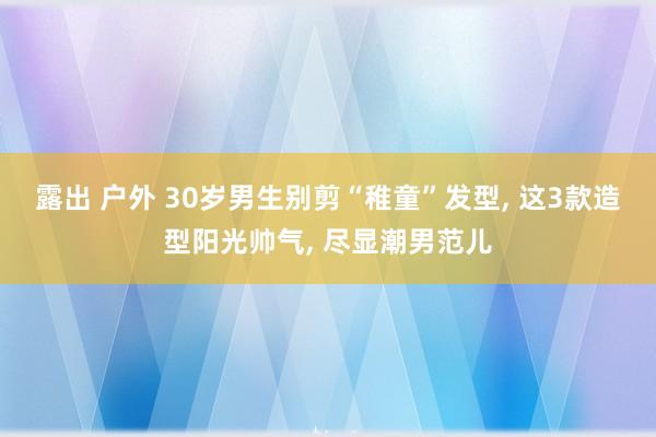 露出 户外 30岁男生别剪“稚童”发型, 这3款造型阳光帅气, 尽显潮男范儿