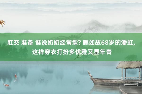 肛交 准备 谁说奶奶经常髦? 瞧如故68岁的潘虹, 这样穿衣打扮多优雅又显年青