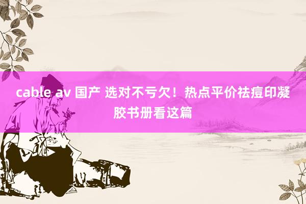 cable av 国产 选对不亏欠!热点平价祛痘印凝胶书册看这篇