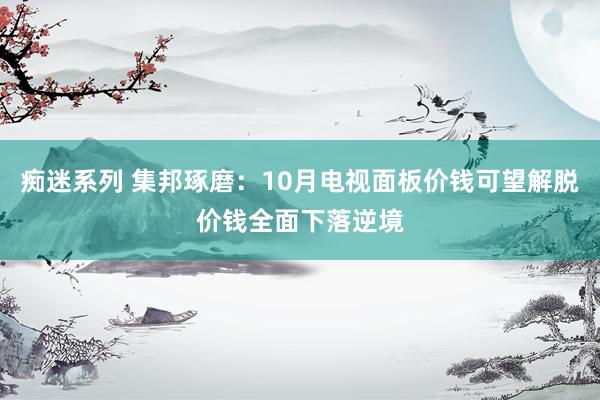 痴迷系列 集邦琢磨:10月电视面板价钱可望解脱价钱全面下落逆境