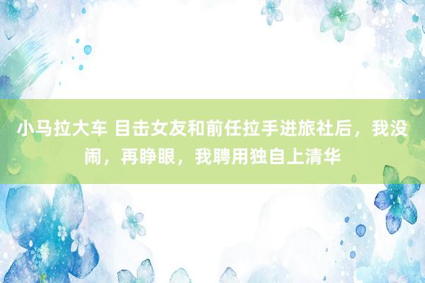 小马拉大车 目击女友和前任拉手进旅社后,我没闹,再睁眼,我聘用独自上清华