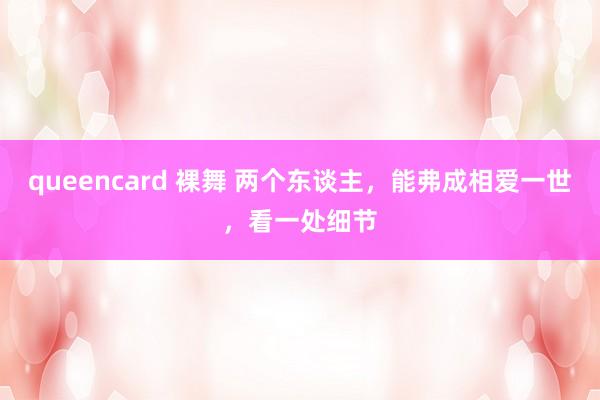 queencard 裸舞 两个东谈主,能弗成相爱一世,看一处细节