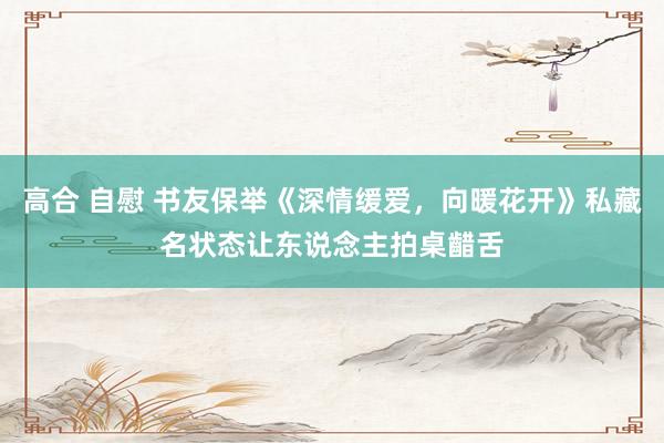 高合 自慰 书友保举《深情缓爱,向暖花开》私藏名状态让东说念主拍桌齰舌