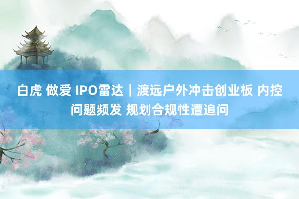 白虎 做爱 IPO雷达|渡远户外冲击创业板 内控问题频发 规划合规性遭追问