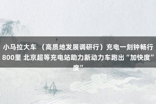 小马拉大车 (高质地发展调研行)充电一刻钟畅行800里 北京超等充电站助力新动力车跑出“加快度”