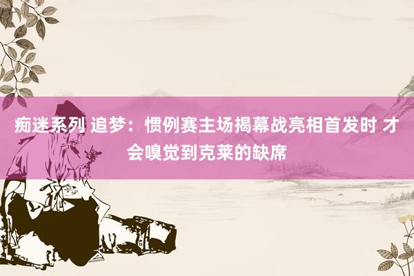 痴迷系列 追梦:惯例赛主场揭幕战亮相首发时 才会嗅觉到克莱的缺席