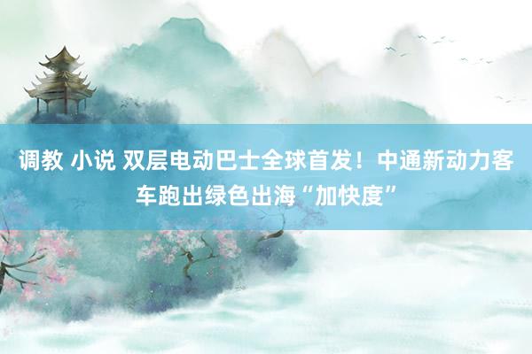 调教 小说 双层电动巴士全球首发!中通新动力客车跑出绿色出海“加快度”