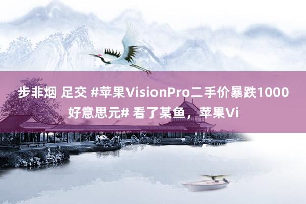 步非烟 足交 #苹果VisionPro二手价暴跌1000好意思元# 看了某鱼,苹果Vi