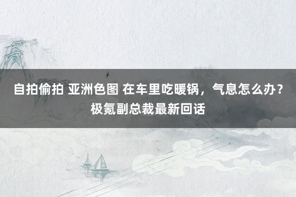 自拍偷拍 亚洲色图 在车里吃暖锅,气息怎么办?极氪副总裁最新回话