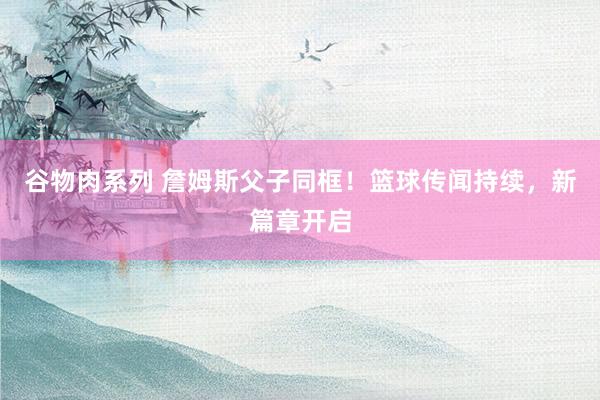 谷物肉系列 詹姆斯父子同框!篮球传闻持续,新篇章开启