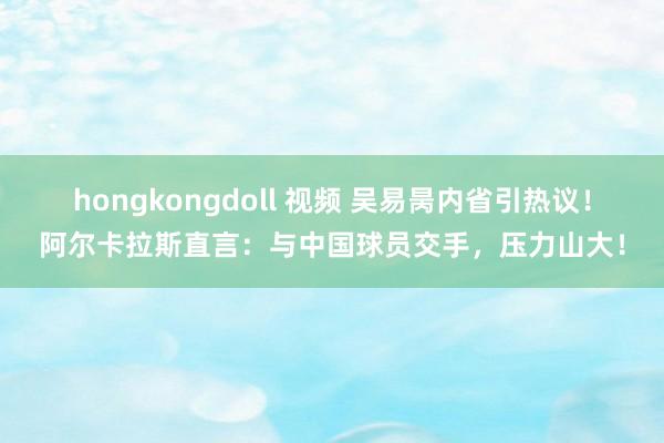 hongkongdoll 视频 吴易昺内省引热议!阿尔卡拉斯直言:与中国球员交手,压力山大!