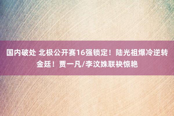国内破处 北极公开赛16强锁定!陆光祖爆冷逆转金廷!贾一凡/李汶姝联袂惊艳