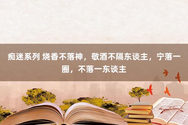 痴迷系列 烧香不落神,敬酒不隔东谈主,宁落一圈,不落一东谈主