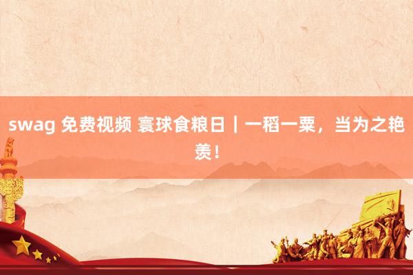 swag 免费视频 寰球食粮日|一稻一粟,当为之艳羡!