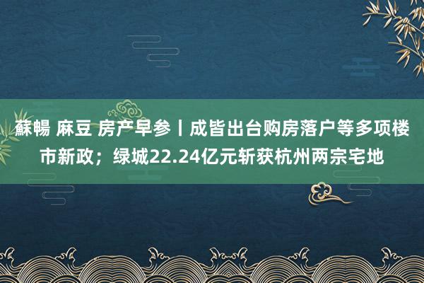 蘇暢 麻豆 房产早参丨成皆出台购房落户等多项楼市新政;绿城22.24亿元斩获杭州两宗宅地