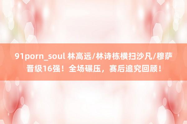 91porn_soul 林高远/林诗栋横扫沙凡/穆萨晋级16强!全场碾压,赛后追究回顾!