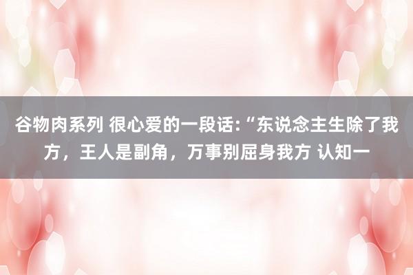 谷物肉系列 很心爱的一段话:“东说念主生除了我方,王人是副角,万事别屈身我方 认知一