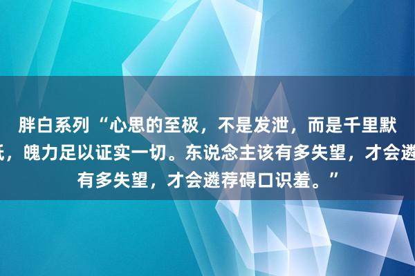 胖白系列 “心思的至极,不是发泄,而是千里默。不想再去降低,魄力足以证实一切。东说念主该有多失望,才会遴荐碍口识羞。”