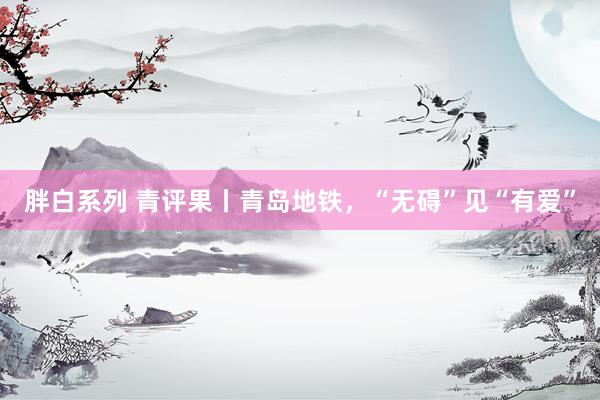 胖白系列 青评果丨青岛地铁,“无碍”见“有爱”