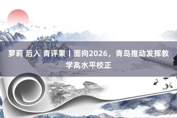 萝莉 后入 青评果丨面向2026,青岛推动发挥教学高水平校正