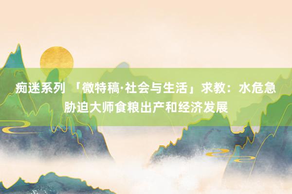 痴迷系列 「微特稿·社会与生活」求教:水危急胁迫大师食粮出产和经济发展