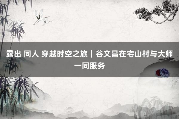 露出 同人 穿越时空之旅|谷文昌在宅山村与大师一同服务