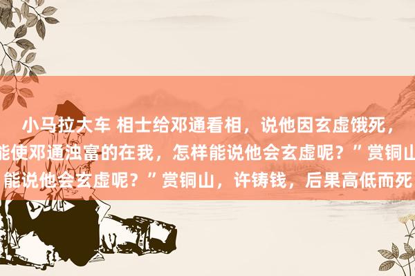 小马拉大车 相士给邓通看相,说他因玄虚饿死,中文帝不信反驳说:“能使邓通浊富的在我,怎样能说他会玄虚呢?”赏铜山,许铸钱,后果高低而死
