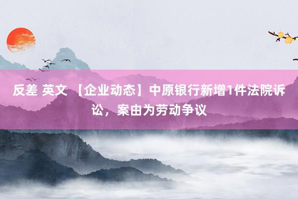 反差 英文 【企业动态】中原银行新增1件法院诉讼,案由为劳动争议