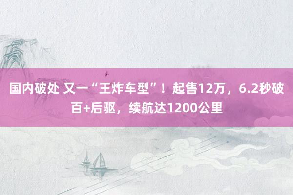 国内破处 又一“王炸车型”!起售12万,6.2秒破百+后驱,续航达1200公里