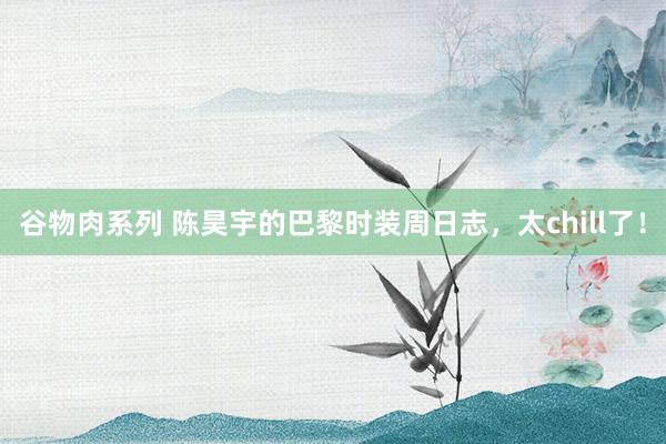 谷物肉系列 陈昊宇的巴黎时装周日志,太chill了!