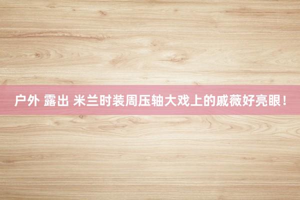 户外 露出 米兰时装周压轴大戏上的戚薇好亮眼!