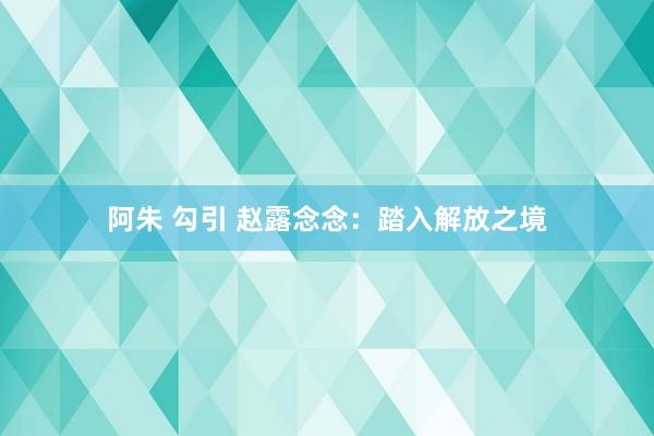 阿朱 勾引 赵露念念:踏入解放之境