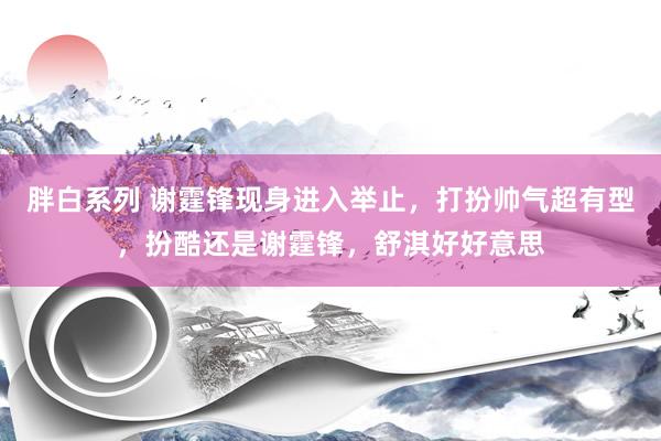 胖白系列 谢霆锋现身进入举止,打扮帅气超有型,扮酷还是谢霆锋,舒淇好好意思
