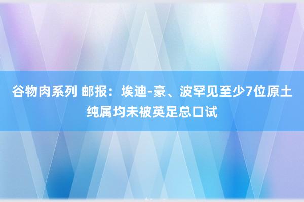 谷物肉系列 邮报:埃迪-豪、波罕见至少7位原土纯属均未被英足总口试