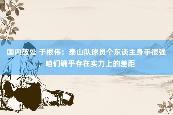 国内破处 于根伟:泰山队球员个东谈主身手很强,咱们确乎存在实力上的差距