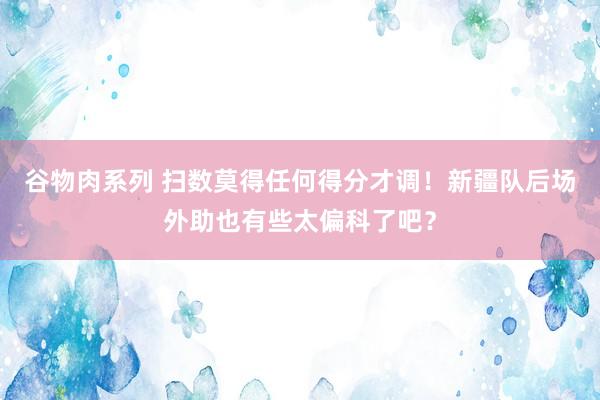 谷物肉系列 扫数莫得任何得分才调!新疆队后场外助也有些太偏科了吧?