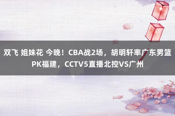 双飞 姐妹花 今晚!CBA战2场,胡明轩率广东男篮PK福建,CCTV5直播北控VS广州