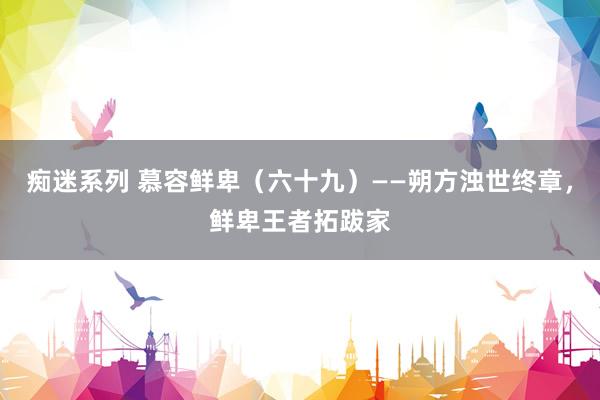 痴迷系列 慕容鲜卑(六十九)——朔方浊世终章,鲜卑王者拓跋家