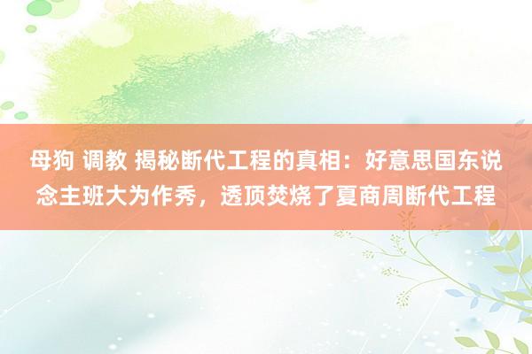母狗 调教 揭秘断代工程的真相:好意思国东说念主班大为作秀,透顶焚烧了夏商周断代工程