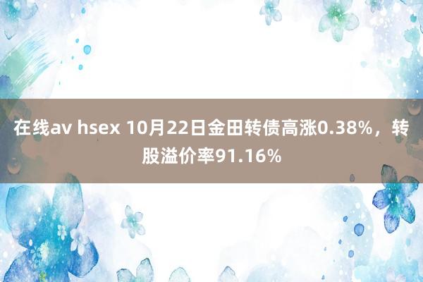 在线av hsex 10月22日金田转债高涨0.38%,转股溢价率91.16%
