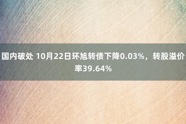 国内破处 10月22日环旭转债下降0.03%,转股溢价率39.64%
