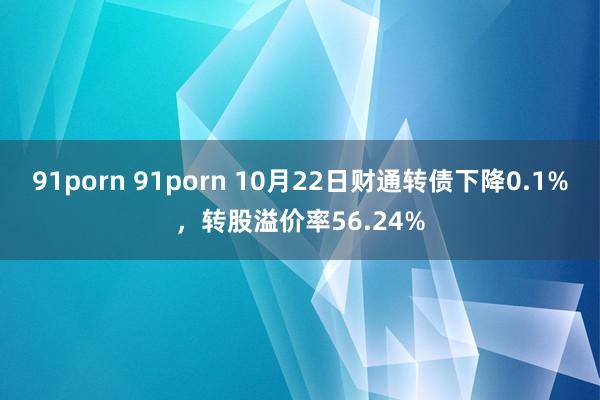 91porn 91porn 10月22日财通转债下降0.1%,转股溢价率56.24%