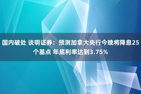 国内破处 谈明证券:预测加拿大央行今晚将降息25个基点 年底利率达到3.75%