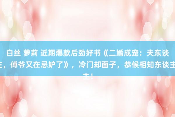 白丝 萝莉 近期爆款后劲好书《二婚成宠:夫东谈主,傅爷又在忌妒了》,冷门却面子,恭候相知东谈主!